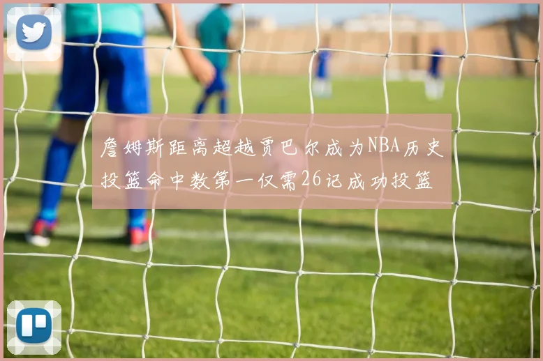 詹姆斯距离超越贾巴尔成为NBA历史投篮命中数第一仅需26记成功投篮
