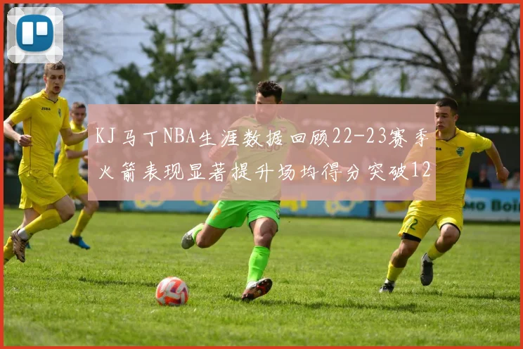 KJ马丁NBA生涯数据回顾22-23赛季火箭表现显著提升场均得分突破12分