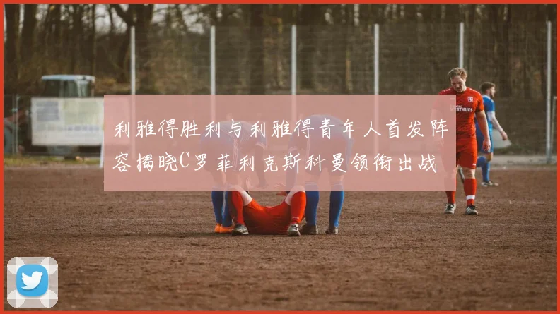利雅得胜利与利雅得青年人首发阵容揭晓C罗菲利克斯科曼领衔出战
