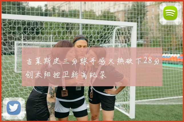 吉莱斯皮三分球手感火热砍下28分创太阳控卫新高纪录