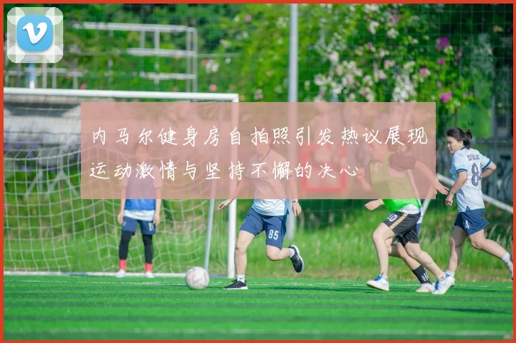 内马尔健身房自拍照引发热议展现运动激情与坚持不懈的决心