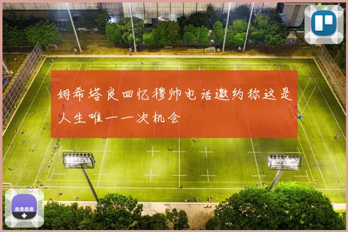 姆希塔良回忆穆帅电话邀约称这是人生唯一一次机会