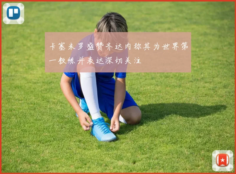 卡塞米罗盛赞齐达内称其为世界第一教练并表达深切关注