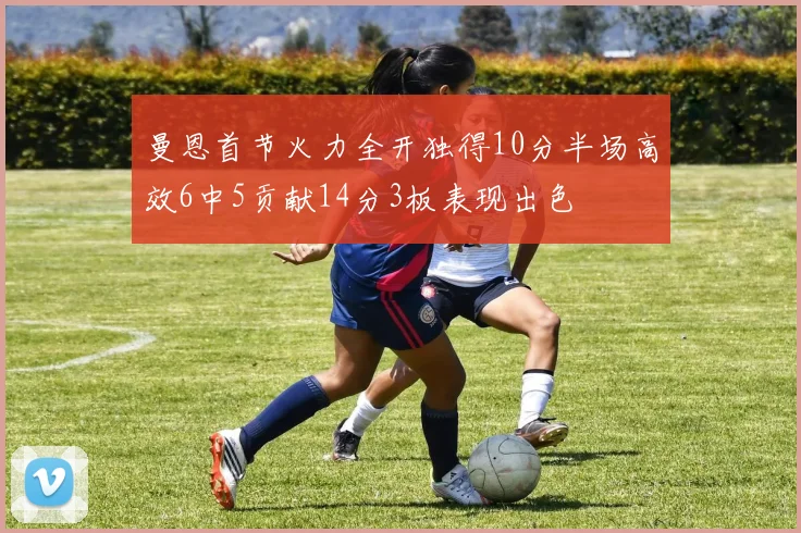 曼恩首节火力全开独得10分半场高效6中5贡献14分3板表现出色