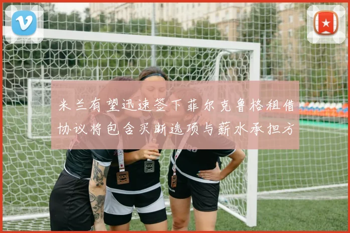 米兰有望迅速签下菲尔克鲁格租借协议将包含买断选项与薪水承担方案