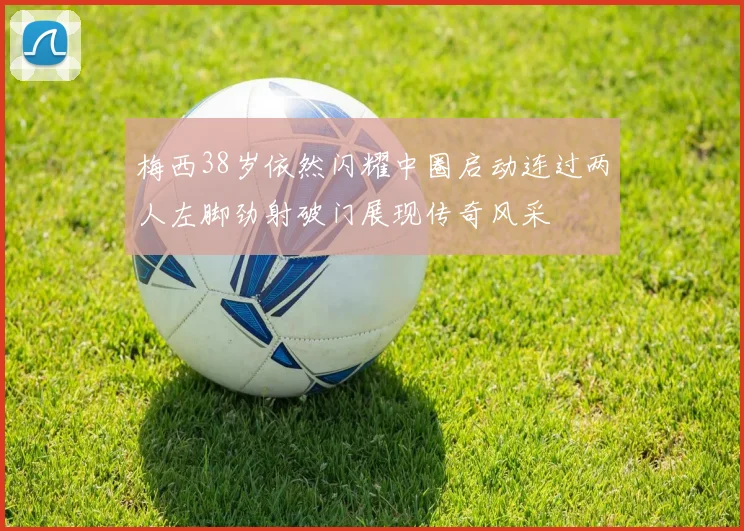 梅西38岁依然闪耀中圈启动连过两人左脚劲射破门展现传奇风采