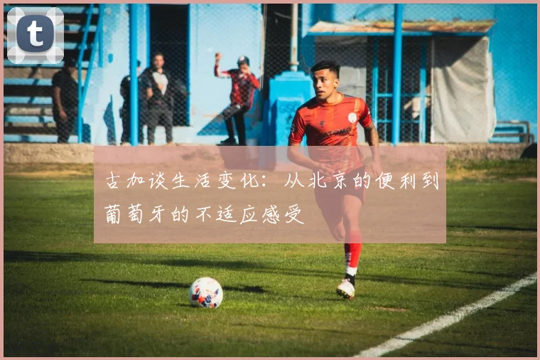 古加谈生活变化：从北京的便利到葡萄牙的不适应感受