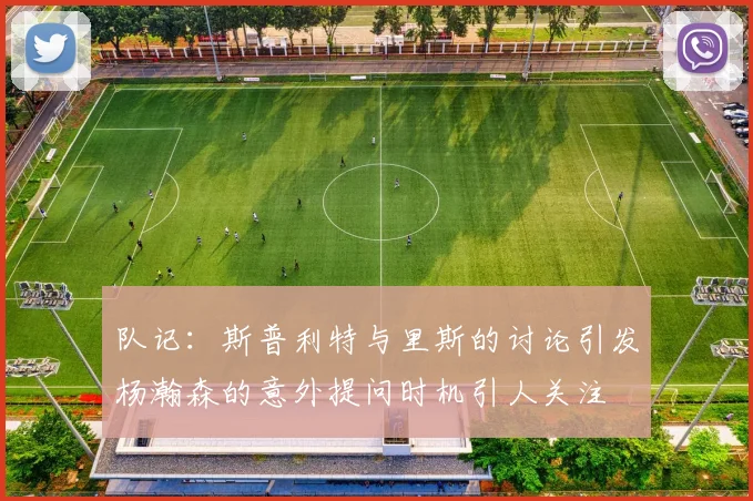 队记：斯普利特与里斯的讨论引发杨瀚森的意外提问时机引人关注