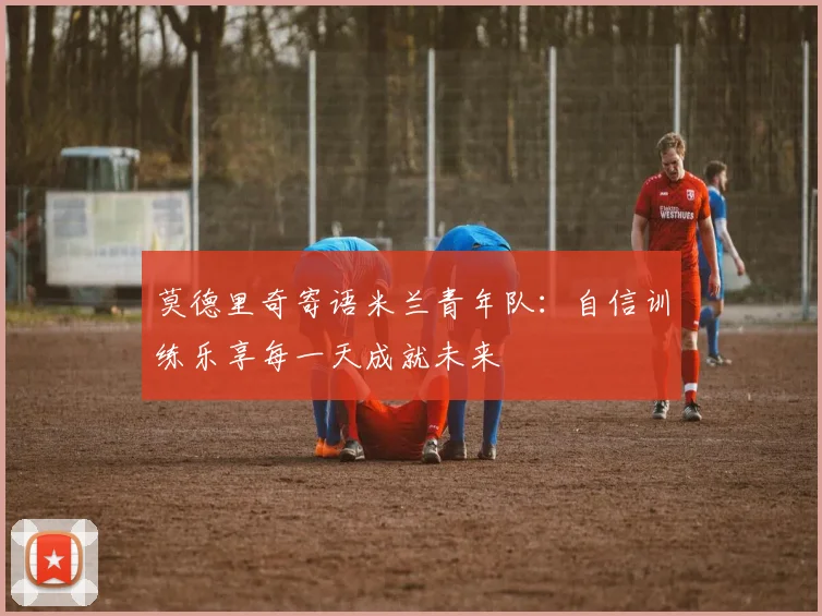 莫德里奇寄语米兰青年队：自信训练乐享每一天成就未来