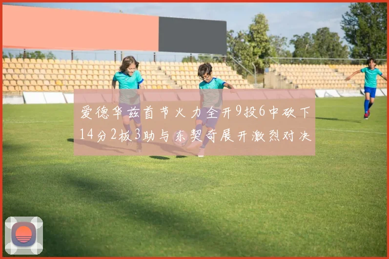 爱德华兹首节火力全开9投6中砍下14分2板3助与东契奇展开激烈对决