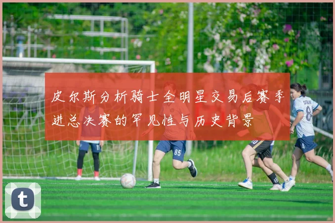 皮尔斯分析骑士全明星交易后赛季进总决赛的罕见性与历史背景