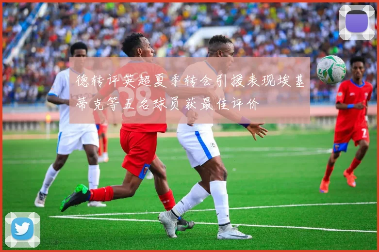 德转评英超夏季转会引援表现埃基蒂克等五名球员获最佳评价