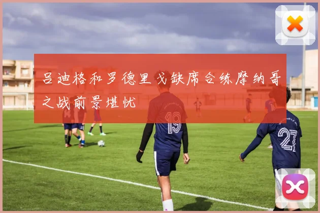 吕迪格和罗德里戈缺席合练摩纳哥之战前景堪忧