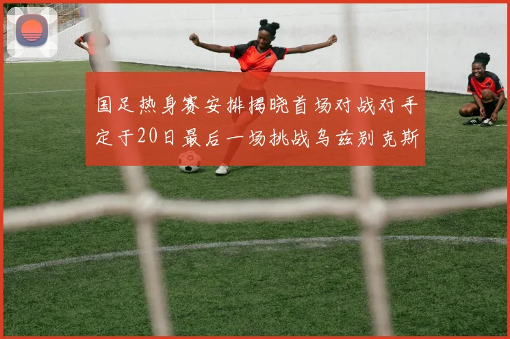 国足热身赛安排揭晓首场对战对手定于20日最后一场挑战乌兹别克斯坦
