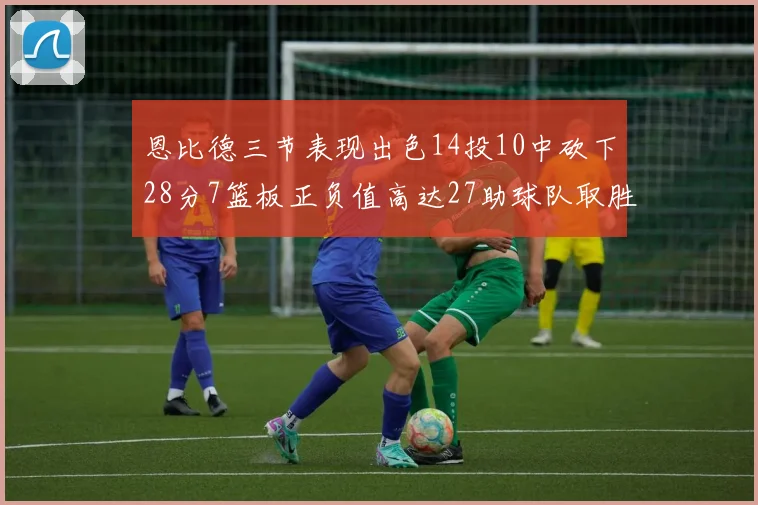 恩比德三节表现出色14投10中砍下28分7篮板正负值高达27助球队取胜
