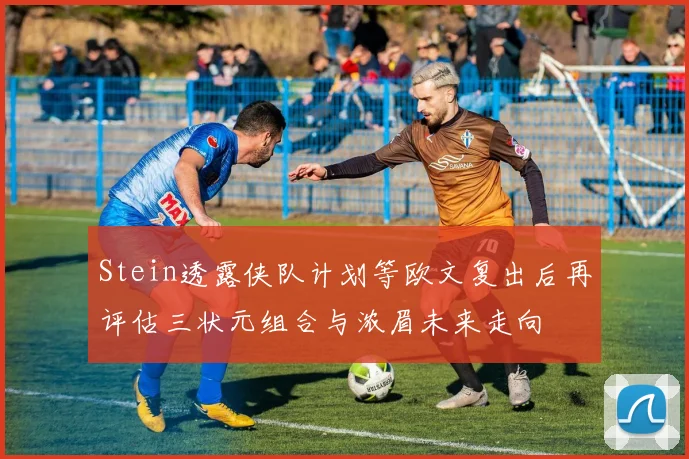 Stein透露侠队计划等欧文复出后再评估三状元组合与浓眉未来走向