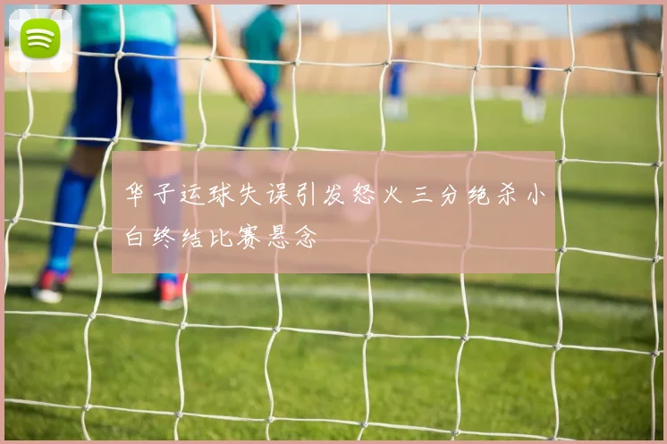 华子运球失误引发怒火三分绝杀小白终结比赛悬念