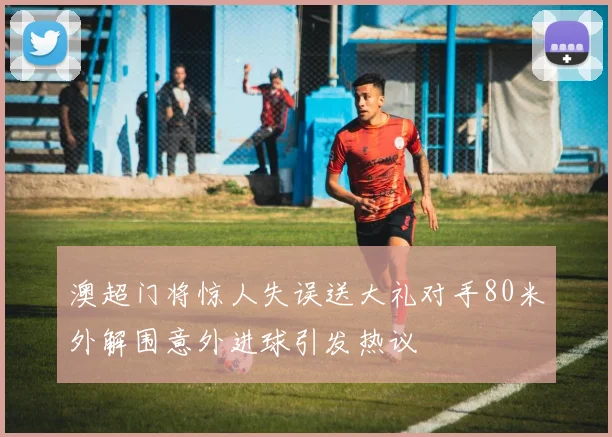 澳超门将惊人失误送大礼对手80米外解围意外进球引发热议