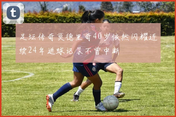 足坛传奇莫德里奇40岁依然闪耀连续24年进球记录不曾中断