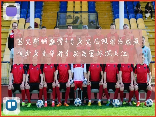 塞克斯顿盛赞4号秀克尼佩尔或成最佳新秀竞争者引发高管球探关注