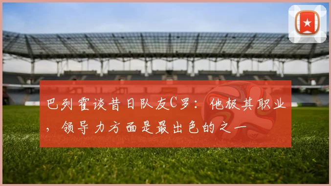 巴列霍谈昔日队友C罗：他极其职业，领导力方面是最出色的之一