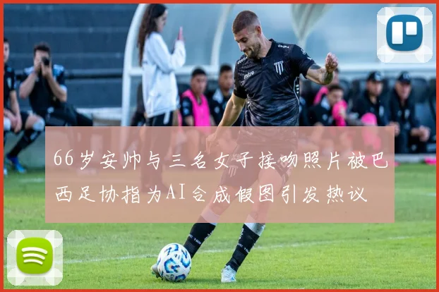 66岁安帅与三名女子接吻照片被巴西足协指为AI合成假图引发热议