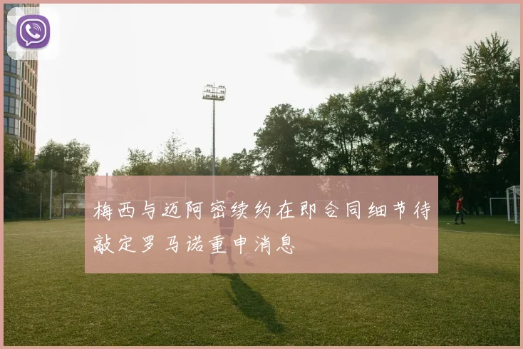 梅西与迈阿密续约在即合同细节待敲定罗马诺重申消息